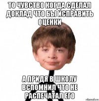 то чувство когда сделал доклад что бы исправить оценки а придя в школу вспомнил что не распечатал его