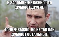 и запомни, не важно что думают другие точнее важно, но не так как думают остальные