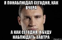 я понаблюдал сегодня, как вчера а как сегодня, я буду наблюдать завтра