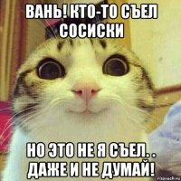 вань! кто-то съел сосиски но это не я съел. . даже и не думай!