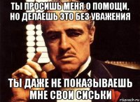 ты просишь меня о помощи, но делаешь это без уважения ты даже не показываешь мне свои сиськи