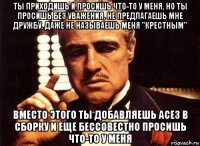 ты приходишь и просишь что-то у меня, но ты просишь без уважения, не предлагаешь мне дружбу, даже не называешь меня "крестным" вместо этого ты добавляешь асе3 в сборку и еще бессовестно просишь что-то у меня