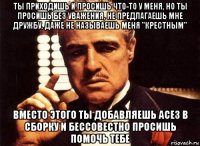 ты приходишь и просишь что-то у меня, но ты просишь без уважения, не предлагаешь мне дружбу, даже не называешь меня "крестным" вместо этого ты добавляешь асе3 в сборку и бессовестно просишь помочь тебе