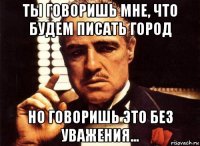 ты говоришь мне, что будем писать город но говоришь это без уважения...