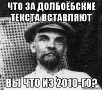 что за долбоёбские текста вставляют вы что из 2010-го?