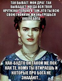 так бывает, мой драг, так бывааает, когда вся твоя крутизна только в том, что ты всю свою гнойную жизнь трёшься около бога как-будто он такой же лох как те, кому ты втираешь и которые про бога не знааают...