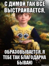 с димой так всё выстраивается, образовывается, я тебе так благодарна бываю