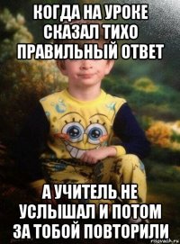 когда на уроке сказал тихо правильный ответ а учитель не услышал и потом за тобой повторили