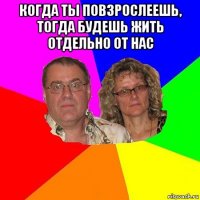 когда ты повзрослеешь, тогда будешь жить отдельно от нас 