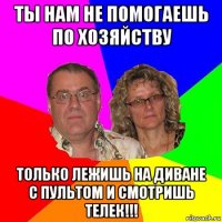 ты нам не помогаешь по хозяйству только лежишь на диване с пультом и смотришь телек!!!