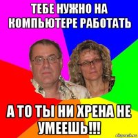 тебе нужно на компьютере работать а то ты ни хрена не умеешь!!!