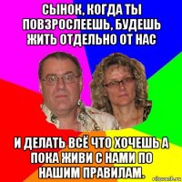 сынок, когда ты повзрослеешь, будешь жить отдельно от нас и делать всё что хочешь а пока живи с нами по нашим правилам.