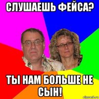 слушаешь фейса? ты нам больше не сын!