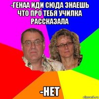 -генаа иди сюда знаешь что про тебя училка рассказала -нет