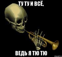 ту ту и всё, ведь я тю тю