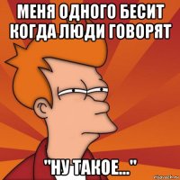 меня одного бесит когда люди говорят "ну такое..."