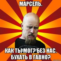 марсель. как ты мог? без нас. бухать в гавно?