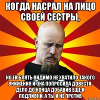 когда насрал на лицо своей сестры, но ей блять видимо не хватило такого унижения и она попросила довести дело до конца добавив еще и подливки, а ты и не против