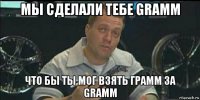 мы сделали тебе gramm что бы ты мог взять грамм за gramm