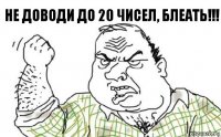 Не доводи до 20 чисел, Блеать!!!