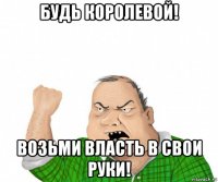 будь королевой! возьми власть в свои руки!