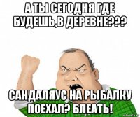 а ты сегодня где будешь,в деревне??? сандаляус на рыбалку поехал? блеать!