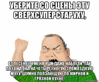 уберите со сцены эту сверхсуперстаруху, от песен ее у меня уши даже набухли: так похожа она на четырехногую громоздкую муху, шумно ползающую по жирной и грязной кухне!