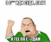 э с*** иди суда , сыш я тее по е*** дам