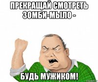 прекращай смотреть зомби-мыло - будь мужиком!