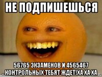 не подпишешься 56765 экзаменов и 4565467 контрольных тебят ждет!ха ха ха