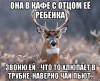 она в кафе с отцом её ребёнка звоню ей - что то хлюпает в трубке. наверно чай пьют.