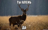 ты алень да