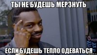 ты не будешь мерзнуть если будешь тепло одеваться