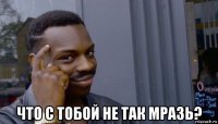  что с тобой не так мразь?