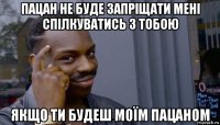 пацан не буде запріщати мені спілкуватись з тобою якщо ти будеш моїм пацаном