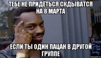 тебе не придёться скдыватся на 8 марта если ты один пацан в другой группе