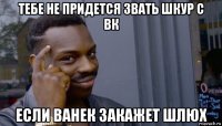 тебе не придется звать шкур с вк если ванек закажет шлюх