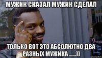 мужик сказал мужик сделал только вот это абсолютно два разных мужика ......))