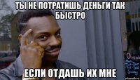 ты не потратишь деньги так быстро если отдашь их мне