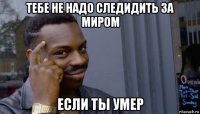 тебе не надо следидить за миром если ты умер