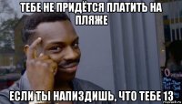 тебе не придётся платить на пляже если ты напиздишь, что тебе 13