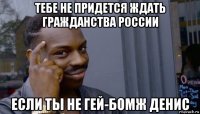 тебе не придется ждать гражданства россии если ты не гей-бомж денис