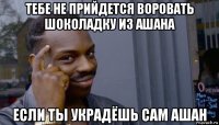 тебе не прийдется воровать шоколадку из ашана если ты украдёшь сам ашан