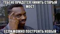 тебе не придется чинить старый мост если можно построить новый