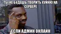 ты не будешь творить хуйню на сервере если админ онлайн