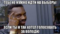 тебе не нужно идти на выборы если ты и так хотел голосовать за володю