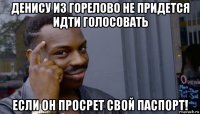 денису из горелово не придется идти голосовать если он просрет свой паспорт!