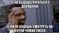 ты не будешь ругаться с девушкой если не будешь смотреть на фотки чужих сисек