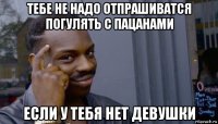 тебе не надо отпрашиватся погулять с пацанами если у тебя нет девушки