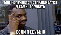 мне не придется отпрашиватся у камы погулять если я ее убью